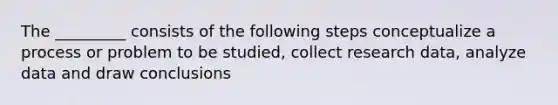 The _________ consists of the following steps conceptualize a process or problem to be studied, collect research data, analyze data and draw conclusions