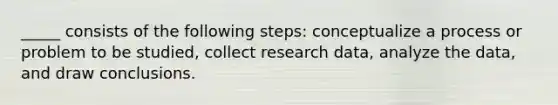 _____ consists of the following steps: conceptualize a process or problem to be studied, collect research data, analyze the data, and draw conclusions.