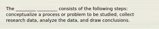 The _________ _________ consists of the following steps: conceptualize a process or problem to be studied, collect research data, analyze the data, and draw conclusions.