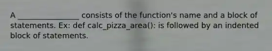 A ________________ consists of the function's name and a block of statements. Ex: def calc_pizza_area(): is followed by an indented block of statements.