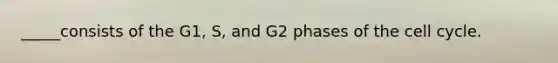 _____consists of the G1, S, and G2 phases of the cell cycle.