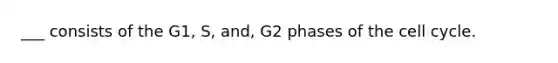 ___ consists of the G1, S, and, G2 phases of the cell cycle.