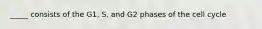 _____ consists of the G1, S, and G2 phases of the cell cycle