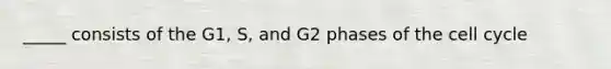 _____ consists of the G1, S, and G2 phases of the cell cycle