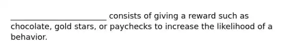 ________________________ consists of giving a reward such as chocolate, gold stars, or paychecks to increase the likelihood of a behavior.