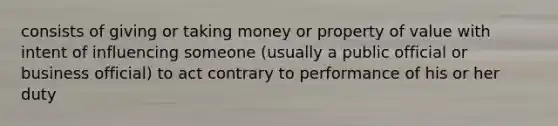 consists of giving or taking money or property of value with intent of influencing someone (usually a public official or business official) to act contrary to performance of his or her duty