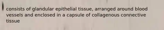 consists of glandular epithelial tissue, arranged around blood vessels and enclosed in a capsule of collagenous connective tissue