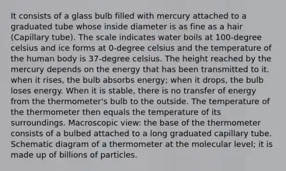 It consists of a glass bulb filled with mercury attached to a graduated tube whose inside diameter is as fine as a hair (Capillary tube). The scale indicates water boils at 100-degree celsius and ice forms at 0-degree celsius and the temperature of the human body is 37-degree celsius. The height reached by the mercury depends on the energy that has been transmitted to it. when it rises, the bulb absorbs energy; when it drops, the bulb loses energy. When it is stable, there is no transfer of energy from the thermometer's bulb to the outside. The temperature of the thermometer then equals the temperature of its surroundings. Macroscopic view: the base of the thermometer consists of a bulbed attached to a long graduated capillary tube. Schematic diagram of a thermometer at the molecular level; it is made up of billions of particles.