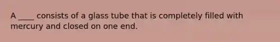 A ____ consists of a glass tube that is completely filled with mercury and closed on one end.