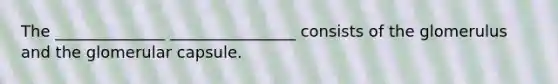 The ______________ ________________ consists of the glomerulus and the glomerular capsule.