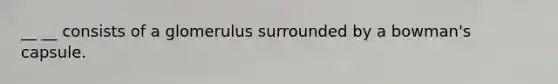 __ __ consists of a glomerulus surrounded by a bowman's capsule.