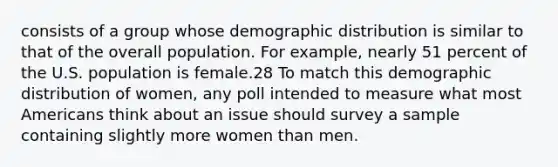 consists of a group whose demographic distribution is similar to that of the overall population. For example, nearly 51 percent of the U.S. population is female.28 To match this demographic distribution of women, any poll intended to measure what most Americans think about an issue should survey a sample containing slightly more women than men.