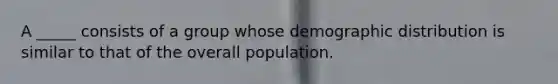 A _____ consists of a group whose demographic distribution is similar to that of the overall population.