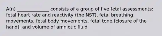 A(n) ______________ consists of a group of five fetal assessments: fetal heart rate and reactivity (the NST), fetal breathing movements, fetal body movements, fetal tone (closure of the hand), and volume of amniotic fluid