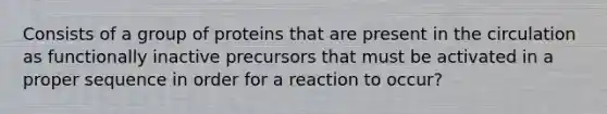 Consists of a group of proteins that are present in the circulation as functionally inactive precursors that must be activated in a proper sequence in order for a reaction to occur?