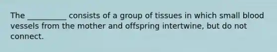 The __________ consists of a group of tissues in which small blood vessels from the mother and offspring intertwine, but do not connect.