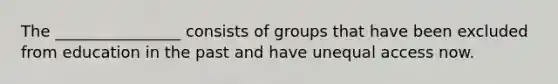 The ________________ consists of groups that have been excluded from education in the past and have unequal access now.