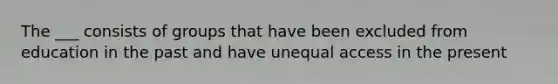 The ___ consists of groups that have been excluded from education in the past and have unequal access in the present