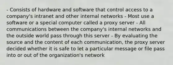 - Consists of hardware and software that control access to a company's intranet and other internal networks - Most use a software or a special computer called a proxy server - All communications between the company's internal networks and the outside world pass through this server - By evaluating the source and the content of each communication, the proxy server decided whether it is safe to let a particular message or file pass into or out of the organization's network