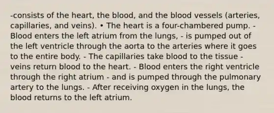 -consists of the heart, the blood, and the blood vessels (arteries, capillaries, and veins). • The heart is a four-chambered pump. - Blood enters the left atrium from the lungs, - is pumped out of the left ventricle through the aorta to the arteries where it goes to the entire body. - The capillaries take blood to the tissue - veins return blood to the heart. - Blood enters the right ventricle through the right atrium - and is pumped through the pulmonary artery to the lungs. - After receiving oxygen in the lungs, the blood returns to the left atrium.