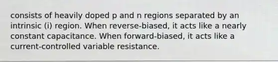 consists of heavily doped p and n regions separated by an intrinsic (i) region. When reverse-biased, it acts like a nearly constant capacitance. When forward-biased, it acts like a current-controlled variable resistance.