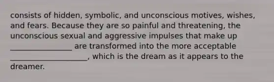 consists of hidden, symbolic, and unconscious motives, wishes, and fears. Because they are so painful and threatening, the unconscious sexual and aggressive impulses that make up ________________ are transformed into the more acceptable ____________________, which is the dream as it appears to the dreamer.