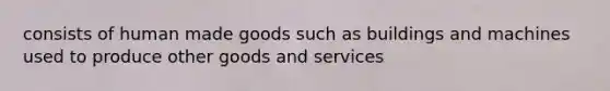 consists of human made goods such as buildings and machines used to produce other goods and services