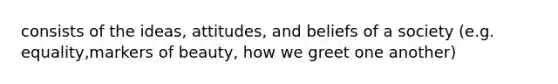 consists of the ideas, attitudes, and beliefs of a society (e.g. equality,markers of beauty, how we greet one another)