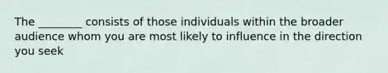 The ________ consists of those individuals within the broader audience whom you are most likely to influence in the direction you seek