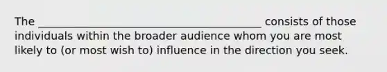 The _________________________________________ consists of those individuals within the broader audience whom you are most likely to (or most wish to) influence in the direction you seek.