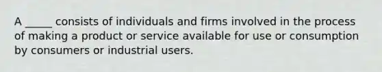 A _____ consists of individuals and firms involved in the process of making a product or service available for use or consumption by consumers or industrial users.