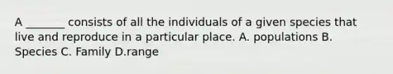 A _______ consists of all the individuals of a given species that live and reproduce in a particular place. A. populations B. Species C. Family D.range