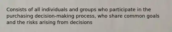 Consists of all individuals and groups who participate in the purchasing decision-making process, who share common goals and the risks arising from decisions