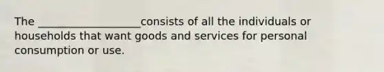 The ___________________consists of all the individuals or households that want goods and services for personal consumption or use.