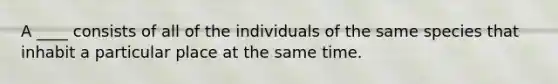 A ____ consists of all of the individuals of the same species that inhabit a particular place at the same time.