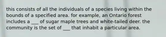 this consists of all the individuals of a species living within the bounds of a specified area. for example, an Ontario forest includes a ___ of sugar maple trees and white-tailed deer. the community is the set of ___ that inhabit a particular area.