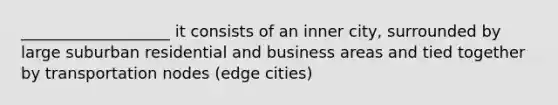 ___________________ it consists of an inner city, surrounded by large suburban residential and business areas and tied together by transportation nodes (edge cities)