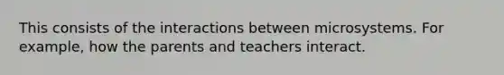 This consists of the interactions between microsystems. For example, how the parents and teachers interact. ​