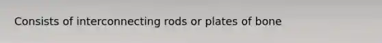 Consists of interconnecting rods or plates of bone
