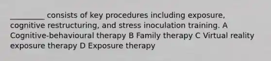 _________ consists of key procedures including exposure, cognitive restructuring, and stress inoculation training. A Cognitive-behavioural therapy B Family therapy C Virtual reality exposure therapy D Exposure therapy