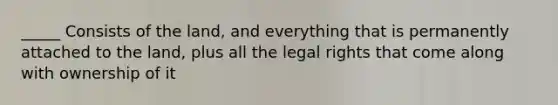 _____ Consists of the land, and everything that is permanently attached to the land, plus all the legal rights that come along with ownership of it