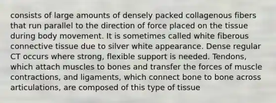 consists of large amounts of densely packed collagenous fibers that run parallel to the direction of force placed on the tissue during body movement. It is sometimes called white fiberous <a href='https://www.questionai.com/knowledge/kYDr0DHyc8-connective-tissue' class='anchor-knowledge'>connective tissue</a> due to silver white appearance. Dense regular CT occurs where strong, flexible support is needed. Tendons, which attach muscles to bones and transfer the forces of <a href='https://www.questionai.com/knowledge/k0LBwLeEer-muscle-contraction' class='anchor-knowledge'>muscle contraction</a>s, and ligaments, which connect bone to bone across articulations, are composed of this type of tissue