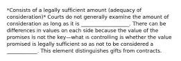 *Consists of a legally sufficient amount (adequacy of consideration)* Courts do not generally examine the amount of consideration as long as it is ___________________. There can be differences in values on each side because the value of the promises is not the key—what is controlling is whether the value promised is legally sufficient so as not to be considered a ____________. This element distinguishes gifts from contracts.