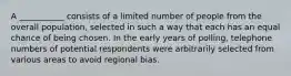 A ___________ consists of a limited number of people from the overall population, selected in such a way that each has an equal chance of being chosen. In the early years of polling, telephone numbers of potential respondents were arbitrarily selected from various areas to avoid regional bias.