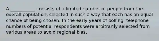 A ___________ consists of a limited number of people from the overall population, selected in such a way that each has an equal chance of being chosen. In the early years of polling, telephone numbers of potential respondents were arbitrarily selected from various areas to avoid regional bias.