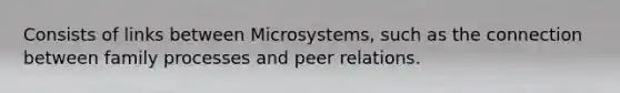 Consists of links between Microsystems, such as the connection between family processes and peer relations.