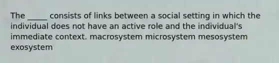 The _____ consists of links between a social setting in which the individual does not have an active role and the individual's immediate context. macrosystem microsystem mesosystem exosystem