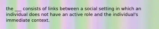 the ___ consists of links between a social setting in which an individual does not have an active role and the individual's immediate context.