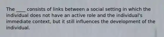 The ____ consists of links between a social setting in which the individual does not have an active role and the individual's immediate context, but it still influences the development of the individual.