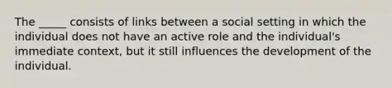 The _____ consists of links between a social setting in which the individual does not have an active role and the individual's immediate context, but it still influences the development of the individual.